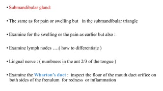Loading…
• Submandibular gland:
• The same as for pain or swelling but in the submandibular triangle
• Examine for the swelling or the pain as earlier but also :
• Examine lymph nodes ….( how to differentiate )
• Lingual nerve : ( numbness in the ant 2/3 of the tongue )
• Examine the Wharton’s duct : inspect the floor of the mouth duct orifice on
both sides of the frenulum for redness or inflammation
 