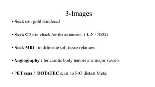 3-Images
• Neck us : gold standered
• Neck CT : to check for the extension ( L.N / RSG)
• Neck MRI : to delineate soft tissue relations
• Angiography : for carotid body tumors and major vessels
• PET scan / DOTATEC scan to R/O distant Mets.
 