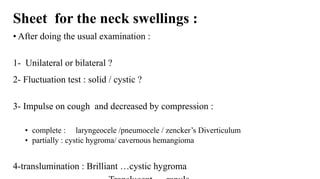 Sheet for the neck swellings :
• After doing the usual examination :
1- Unilateral or bilateral ?
2- Fluctuation test : solid / cystic ?
3- Impulse on cough and decreased by compression :
• complete : laryngeocele /pneumocele / zencker’s Diverticulum
• partially : cystic hygroma/ cavernous hemangioma
4-translumination : Brilliant …cystic hygroma
 