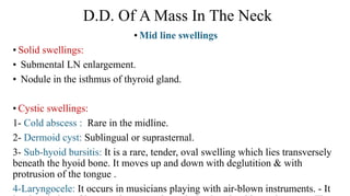 D.D. Of A Mass In The Neck
• Mid line swellings
• Solid swellings:
• Submental LN enlargement.
• Nodule in the isthmus of thyroid gland.
• Cystic swellings:
1- Cold abscess : Rare in the midline.
2- Dermoid cyst: Sublingual or suprasternal.
3- Sub-hyoid bursitis: It is a rare, tender, oval swelling which lies transversely
beneath the hyoid bone. It moves up and down with deglutition & with
protrusion of the tongue .
4-Laryngocele: It occurs in musicians playing with air-blown instruments. - It
 