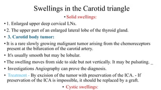Swellings in the Carotid triangle
• Solid swellings:
• 1. Enlarged upper deep cervical LNs.
• 2. The upper part of an enlarged lateral lobe of the thyroid gland.
• 3. Carotid body tumor:
• It is a rare slowly growing malignant tumor arising from the chemoreceptors
present at the bifurcation of the carotid artery.
• It's usually smooth but may be lobular.
• The swelling moves from side to side but not vertically. It may be pulsating. _
• Investigations Angiography can prove the diagnosis.
• Treatment - By excision of the tumor with preservation of the ICA. - If
preservation of the ICA is impossible, it should be replaced by a graft.
• Cystic swellings:
 