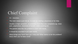 Chief Complaint
* CC + duration.
* The main reason push the pt. to seek for visiting a physician or for help
* Usually a single symptom, occasionally more than one complaints eg: chest
pain, palpitation, shortness of breath, ankle swelling etc
* The patient describe the problem in their own words.
* It should be recorded in pt’s own words.
* What brings your here? How can I help you? What seems to be the problem?
Since when you’ve been tired?
 