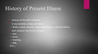 History of Present Illness
* Analysis of the chief complaint,
* In any symptom, always ask about
-> Onset, course, duration, aggravating factors, relieving factors.
* Each symptom has its own analysis,
-> Pain
-> Fever,
-> Vomiting,
-> SOB,
ETC….
 