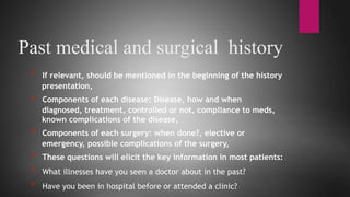Past medical and surgical history
* If relevant, should be mentioned in the beginning of the history
presentation,
* Components of each disease: Disease, how and when
diagnosed, treatment, controlled or not, compliance to meds,
known complications of the disease,
* Components of each surgery: when done?, elective or
emergency, possible complications of the surgery,
* These questions will elicit the key information in most patients:
* What illnesses have you seen a doctor about in the past?
* Have you been in hospital before or attended a clinic?
 