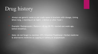 * Have you had any operations?
Drug history
* Always use generic name or put trade name in brackets with dosage, timing
&how long, ( morning or at night) ,( Before or after food )
* Example: Pantoprazole ( Pantovir) 40 mg OD PO, started one week ago,
before breakfast.
* Note: do not forget to mention: OTC/Vitamins/Traditional /Herbal medicine
& alternative medicine as cupping or cattery or acupuncture
 