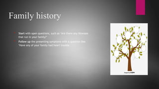Family history
* Start with open questions, such as ‘Are there any illnesses
that run in your family?’
* Follow up the presenting symptoms with a question like
‘Have any of your family had heart trouble
 