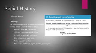 Social History
* Smoking , Alcohol
* Smoking :
The most important cause of preventable diseases.
Smoking history - amount, duration & type.
1. Amount: pack”year calculations.
2. Duration: continuous or interrupted.
3. Any trials of quitting & how many.
4. Deep inhalation or superficial.
5. Active or passive smoker.
6. Type : packs, self-made, Cigars, Shesha , chewing etc.
 