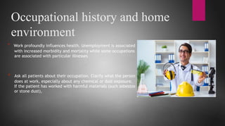 Occupational history and home
environment
* Work profoundly influences health. Unemployment is associated
with increased morbidity and mortality while some occupations
are associated with particular illnesses
* Ask all patients about their occupation. Clarify what the person
does at work, especially about any chemical or dust exposure.
If the patient has worked with harmful materials (such asbestos
or stone dust),
 