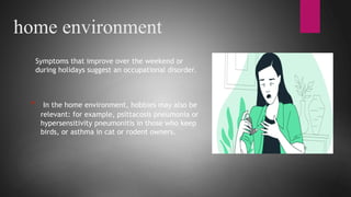 home environment
Symptoms that improve over the weekend or
during holidays suggest an occupational disorder.
* In the home environment, hobbies may also be
relevant: for example, psittacosis pneumonia or
hypersensitivity pneumonitis in those who keep
birds, or asthma in cat or rodent owners.
 