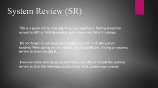 System Review (SR)
* This is a guide not to miss anything. Any significant finding should be
moved to HPC or PMH depending upon where you think it belongs.
* Do not forget to ask associated symptoms of PC with the System
involved When giving verbal reports, say no significant finding on systems
review to show you did it.
* However when writing up patient notes, you should record the systems
review so that the relieving doctors know what system you covered
 