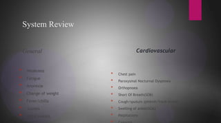 System Review
General
* Weakness
* Fatigue
* Anorexia
* Change of weight
* Fever/chills
* Lumps
* Night sweats
Cardiovascular
* Chest pain
* Paroxysmal Nocturnal Dyspnoea
* Orthopnoea
* Short Of Breath(SOB)
* Cough/sputum (pinkish/frank blood)
* Swelling of ankle(SOA)
* Palpitations
 
