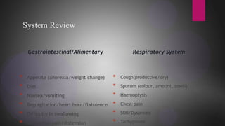 System Review
Gastrointestinal/Alimentary
* Appetite (anorexia/weight change)
* Diet
* Nausea/vomiting
* Regurgitation/heart burn/flatulence
* Difficulty in swallowing
* Abdominal pain/distension
Respiratory System
* Cough(productive/dry)
* Sputum (colour, amount, smell)
* Haemoptysis
* Chest pain
* SOB/Dyspnoea
* Tachypnoea
 