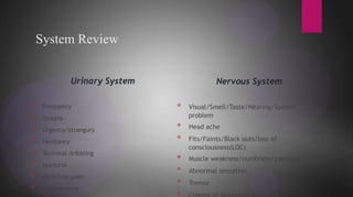 System Review
Urinary System Nervous System
Urinary System
* Frequency
* Dysuria
* Urgency/strangury
* Hesitancy
* Terminal dribbling
* Nocturia
* Back/loin pain
* Incontinence
Nervous System
* Visual/Smell/Taste/Hearing/Speech
problem
* Head ache
* Fits/Faints/Black outs/loss of
consciousness(LOC)
* Muscle weakness/numbness/paralysis
* Abnormal sensation
* Tremor
* Change of behaviour or psyche.
 