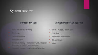 * Character of urine:color/ amount (polyuria)
System Review
Genital system
* Pain/ discomfort/ itching
* Discharge
* Unusual bleeding
* Sexual history
* Menstrual history – menarche/ LMP/ duration
& amount of cycle/ Contraception
* Obstetric history – Para/ gravida/abortion
Musculoskeletal System
* Pain – muscle, bone, joint
* Swelling
* Weakness/movement
* Deformities
* Gait
 