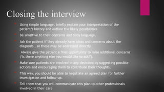 Loading…
Closing the interview
* Using simple language, briefly explain your interpretation of the
patient’s history and outline the likely possibilities.
* Be sensitive to their concerns and body language.
* Ask the patient if they already have ideas and concerns about the
diagnosis , so these may be addressed directly.
* Always give the patient a final opportunity to raise additional concerns
(‘Is there anything else you would like to ask?’).
* Make sure patients are involved in any decisions by suggesting possible
actions and encouraging them to contribute their thoughts.
* This way, you should be able to negotiate an agreed plan for further
investigation and follow-up.
* Tell them that you will communicate this plan to other professionals
involved in their care
 
