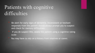 Patients with cognitive
difficulties
* Be alert for early signs of dementia. Inconsistent or hesitant
responses from the patient should always prompt you to suspect
and check for memory difficulties.
* If you do suspect this, assess the patient using a cognitive rating
scale
* You may have to rely on a history from relatives or carers
 