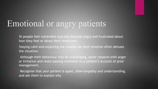 Emotional or angry patients
* Ill people feel vulnerable and may become angry and frustrated about
how they feel or about their treatment.
* Staying calm and exploring the reasons for their emotion often defuses
the situation.
* Although their behaviour may be challenging, never respond with anger
or irritation and resist passing comment on a patient’s account of prior
management.
* Recognise that your patient is upset, show empathy and understanding,
and ask them to explain why
 
