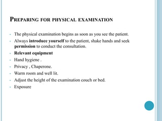 PREPARING FOR PHYSICAL EXAMINATION
• The physical examination begins as soon as you see the patient.
• Always introduce yourself to the patient, shake hands and seek
permission to conduct the consultation.
• Relevant equipment
• Hand hygiene .
• Privacy , Chaperone.
• Warm room and well lit.
• Adjust the height of the examination couch or bed.
• Exposure
 