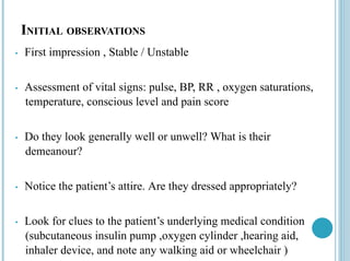 INITIAL OBSERVATIONS
• First impression , Stable / Unstable
• Assessment of vital signs: pulse, BP, RR , oxygen saturations,
temperature, conscious level and pain score
• Do they look generally well or unwell? What is their
demeanour?
• Notice the patient’s attire. Are they dressed appropriately?
• Look for clues to the patient’s underlying medical condition
(subcutaneous insulin pump ,oxygen cylinder ,hearing aid,
inhaler device, and note any walking aid or wheelchair )
 