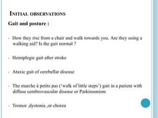 Loading…
INITIAL OBSERVATIONS
Gait and posture :
• How they rise from a chair and walk towards you. Are they using a
walking aid? Is the gait normal ?
• Hemiplegic gait after stroke
• Ataxic gait of cerebellar disease
• The marche à petits pas (‘walk of little steps’) gait in a patient with
diffuse cerebrovascular disease or Parkinsonism
• Tremor ,dystonia ,or chorea
 
