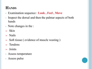 HANDS
• Examination sequence : Look , Feel , Move
• Inspect the dorsal and then the palmar aspects of both
hands
• Note changes in the :
➢ Skin
➢ Nails
➢ Soft tissue ( evidence of muscle wasting )
➢ Tendons
➢ Joints
• Assess temperature
• Assess pulse
 