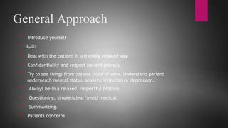 Loading…
General Approach
* Introduce yourself
* ‫الكنية‬
* Deal with the patient in a friendly relaxed way
* Confidentiality and respect patient privacy.
* Try to see things from patient point of view. Understand patient
underneath mental status, anxiety, irritation or depression.
* Always be in a relaxed, respectful posture,
* Questioning: simple/clear/avoid medical.
* Summarizing.
* Patients concerns.
 