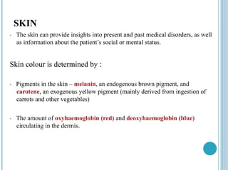 SKIN
• The skin can provide insights into present and past medical disorders, as well
as information about the patient’s social or mental status.
Skin colour is determined by :
• Pigments in the skin – melanin, an endogenous brown pigment, and
carotene, an exogenous yellow pigment (mainly derived from ingestion of
carrots and other vegetables)
• The amount of oxyhaemoglobin (red) and deoxyhaemoglobin (blue)
circulating in the dermis.
 