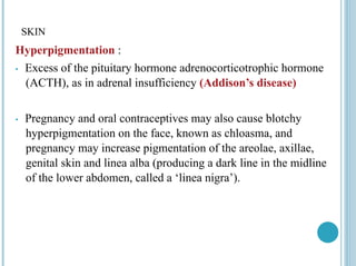SKIN
Hyperpigmentation :
• Excess of the pituitary hormone adrenocorticotrophic hormone
(ACTH), as in adrenal insufficiency (Addison’s disease)
• Pregnancy and oral contraceptives may also cause blotchy
hyperpigmentation on the face, known as chloasma, and
pregnancy may increase pigmentation of the areolae, axillae,
genital skin and linea alba (producing a dark line in the midline
of the lower abdomen, called a ‘linea nigra’).
 