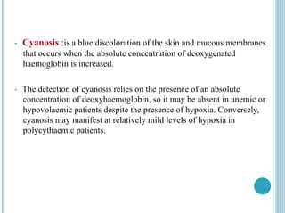 • Cyanosis :is a blue discoloration of the skin and mucous membranes
that occurs when the absolute concentration of deoxygenated
haemoglobin is increased.
• The detection of cyanosis relies on the presence of an absolute
concentration of deoxyhaemoglobin, so it may be absent in anemic or
hypovolaemic patients despite the presence of hypoxia. Conversely,
cyanosis may manifest at relatively mild levels of hypoxia in
polycythaemic patients.
 