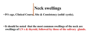 Neck swellings
• Pt's age, Clinical Course, Site & Consistency (solid/ cystic).
• It should be noted that the most common swellings of the neck are
swellings of LN s & thyroid, followed by those of the salivary glands.
 