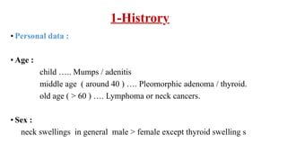 1-Histrory
• Personal data :
• Age :
child ….. Mumps / adenitis
middle age ( around 40 ) …. Pleomorphic adenoma / thyroid.
old age ( > 60 ) …. Lymphoma or neck cancers.
• Sex :
neck swellings in general male > female except thyroid swelling s
 