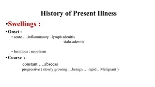 History of Present Illness
•Swellings :
• Onset :
• acute ….inflammatory ..lymph adenitis
sialo-adenitis
• Insidious : neoplasm
• Course :
constant ….abscess
progressive ( slowly growing …benign ….rapid .. Malignant )
 
