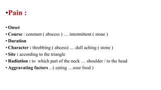•Pain :
• Onset
• Course : constant ( abscess ) … intermittent ( stone )
• Duration
• Character : throbbing ( abcess) … dull aching ( stone )
• Site : according to the triangle
• Radiation : to which part of the neck … shoulder / to the head
• Aggravating factors .. ( eating …sour food )
 
