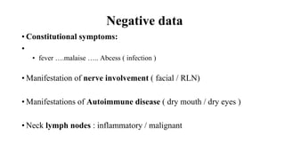 Loading…
Negative data
• Constitutional symptoms:
•
• fever ….malaise ….. Abcess ( infection )
• Manifestation of nerve involvement ( facial / RLN)
• Manifestations of Autoimmune disease ( dry mouth / dry eyes )
• Neck lymph nodes : inflammatory / malignant
 