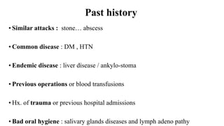 Past history
• Similar attacks : stone… abscess
• Common disease : DM , HTN
• Endemic disease : liver disease / ankylo-stoma
• Previous operations or blood transfusions
• Hx. of trauma or previous hospital admissions
• Bad oral hygiene : salivary glands diseases and lymph adeno pathy
 