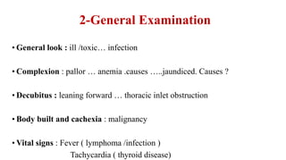 2-General Examination
• General look : ill /toxic… infection
• Complexion : pallor … anemia .causes …..jaundiced. Causes ?
• Decubitus : leaning forward … thoracic inlet obstruction
• Body built and cachexia : malignancy
• Vital signs : Fever ( lymphoma /infection )
Tachycardia ( thyroid disease)
 