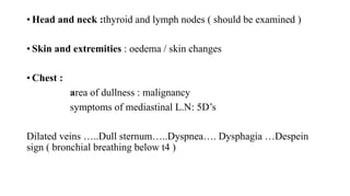 • Head and neck :thyroid and lymph nodes ( should be examined )
• Skin and extremities : oedema / skin changes
• Chest :
area of dullness : malignancy
symptoms of mediastinal L.N: 5D’s
Dilated veins …..Dull sternum…..Dyspnea…. Dysphagia …Despein
sign ( bronchial breathing below t4 )
 