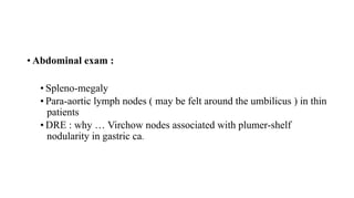 • Abdominal exam :
• Spleno-megaly
• Para-aortic lymph nodes ( may be felt around the umbilicus ) in thin
patients
• DRE : why … Virchow nodes associated with plumer-shelf
nodularity in gastric ca.
 