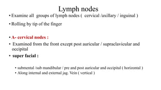Lymph nodes
• Examine all groups of lymph nodes ( cervical /axillary / inguinal )
• Rolling by tip of the finger
• A- cervical nodes :
• Examined from the front except post auricular / supraclavicular and
occipital
• super facial :
• submental /sub mandibular / pre and post auricular and occipital ( horizontal )
• Along internal and external jag. Vein ( vertical )
 