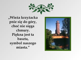 „Wieża krzyżacka
pnie się do góry,
choć nie sięga
chmury.
Piękna jest ta
baszta,
symbol naszego
miasta.”

 