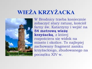 WIEŻA KRZYŻACKA
W Brodnicy trzeba koniecznie
zobaczyć stary ratusz, kościół
farny św. Katarzyny i wejść na
54 metrową wieżę
krzyżacką, z której
rozpościera się widok na
miasto i okolice. To najlepiej
zachowany fragment zamku
krzyżackiego, zbudowanego na
początku XIV w.

 