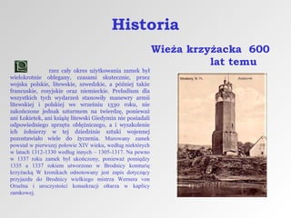 Historia
rzez cały okres użytkowania zamek był
wielokrotnie oblegany, czasami skutecznie, przez
wojska polskie, litewskie, szwedzkie, a później także
francuskie, rosyjskie oraz niemieckie. Preludium dla
wszystkich tych wydarzeń stanowiły manewry armii
litewskiej i polskiej we wrześniu 1330 roku, nie
zakończone jednak szturmem na twierdzę, ponieważ
ani Łokietek, ani książę litewski Giedymin nie posiadali
odpowiedniego sprzętu oblężniczego, a i wyszkolenie
ich żołnierzy w tej dziedzinie sztuki wojennej
pozostawiało wiele do życzenia. Murowany zamek
powstał w pierwszej połowie XIV wieku, według niektórych
w latach 1312-1330 według innych – 1305-1317. Na pewno
w 1337 roku zamek był ukończony, ponieważ pomiędzy
1335 a 1337 rokiem utworzono w Brodnicy komturię
krzyżacką W kronikach odnotowany jest zapis dotyczący
przyjazdu do Brodnicy wielkiego mistrza Wernera von
Orselna i uroczystości konsekracji ołtarza w kaplicy
zamkowej.

Wieża krzyżacka 600
lat temu

 