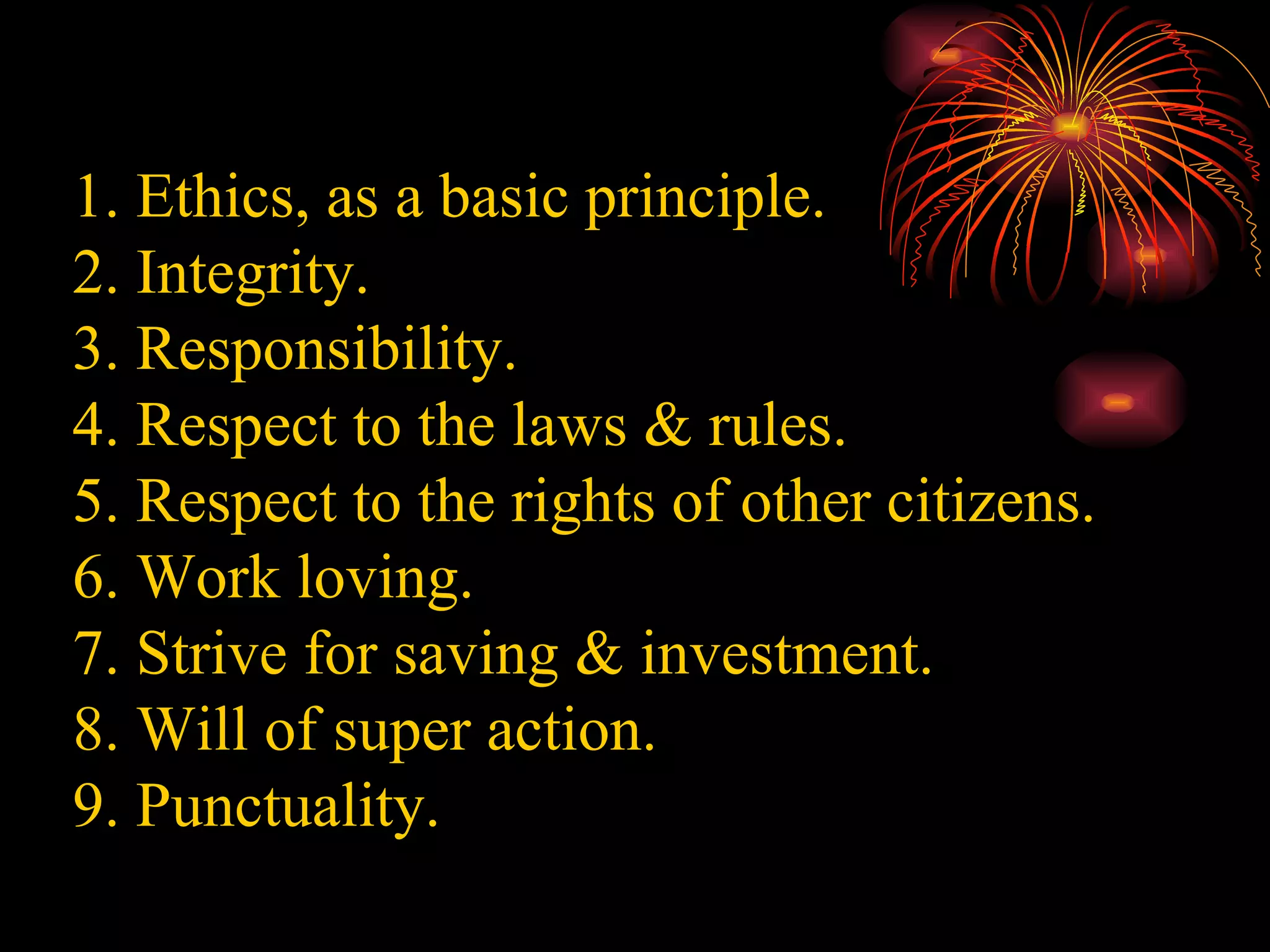 1. Ethics, as a basic principle. 2. Integrity. 3. Responsibility. 4. Respect to the laws & rules. 5. Respect to the rights of other citizens. 6. Work loving. 7. Strive for saving & investment. 8. Will of super action. 9. Punctuality. 