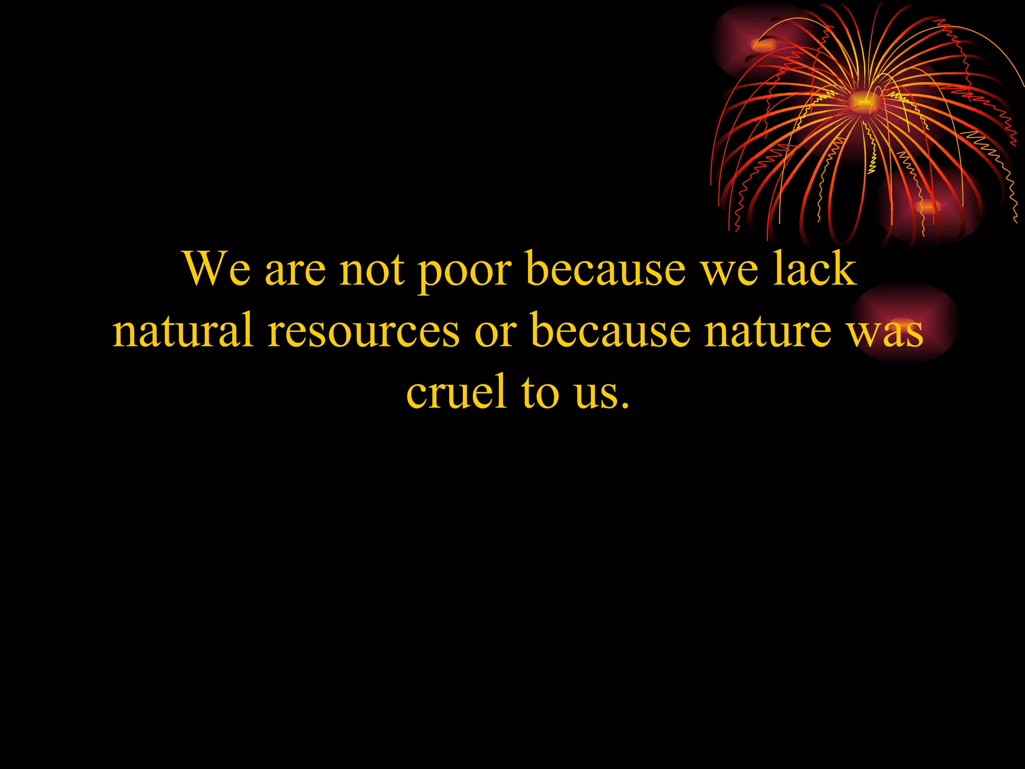 We are not poor because we lack natural resources or because nature was cruel to us. 