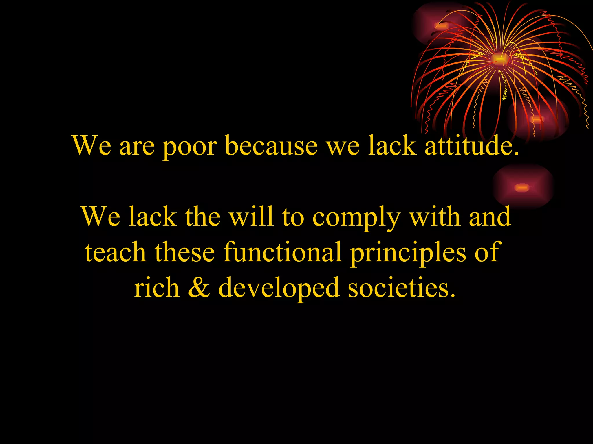 We are poor because we lack attitude.   We lack the will to comply with and teach these functional principles of  rich & developed societies. 