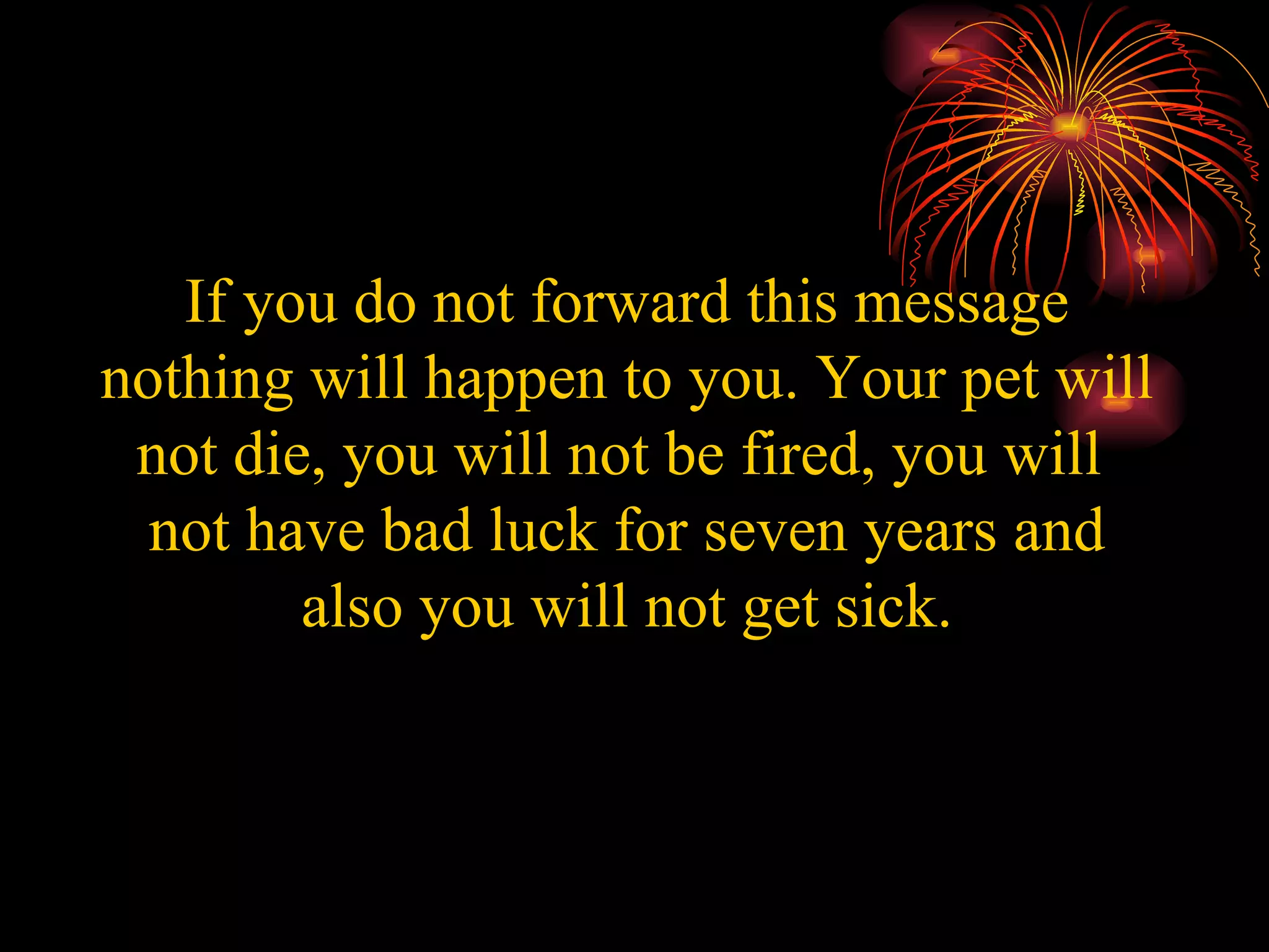 If you do not forward this message nothing will happen to you. Your pet will not die, you will not be fired, you will  not have bad luck for seven years and also you will not get sick. 
