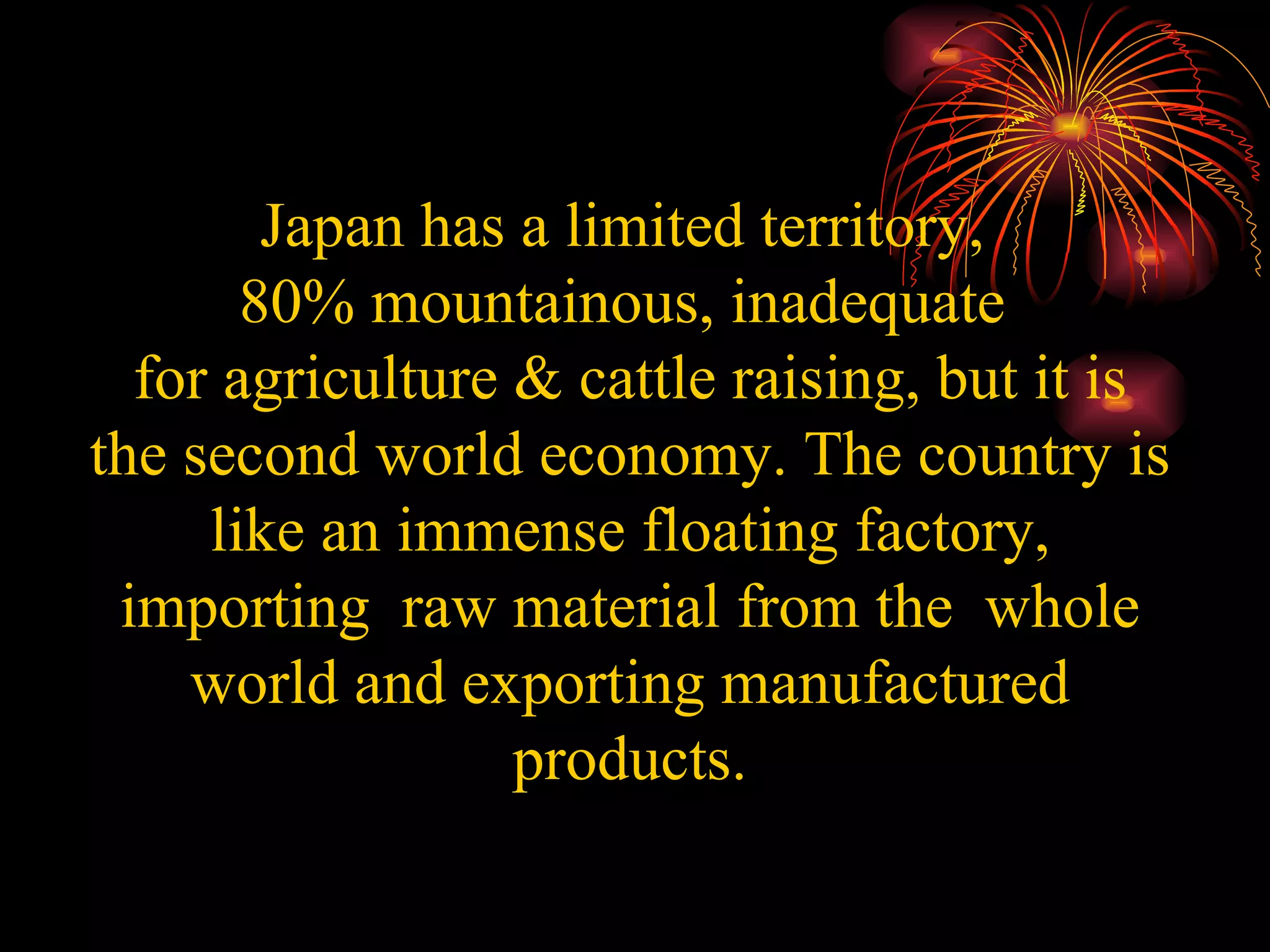Japan has a limited territory,  80% mountainous, inadequate  for agriculture & cattle raising, but it is the second world economy. The country is like an immense floating factory, importing  raw material from the  whole world and exporting manufactured products. 