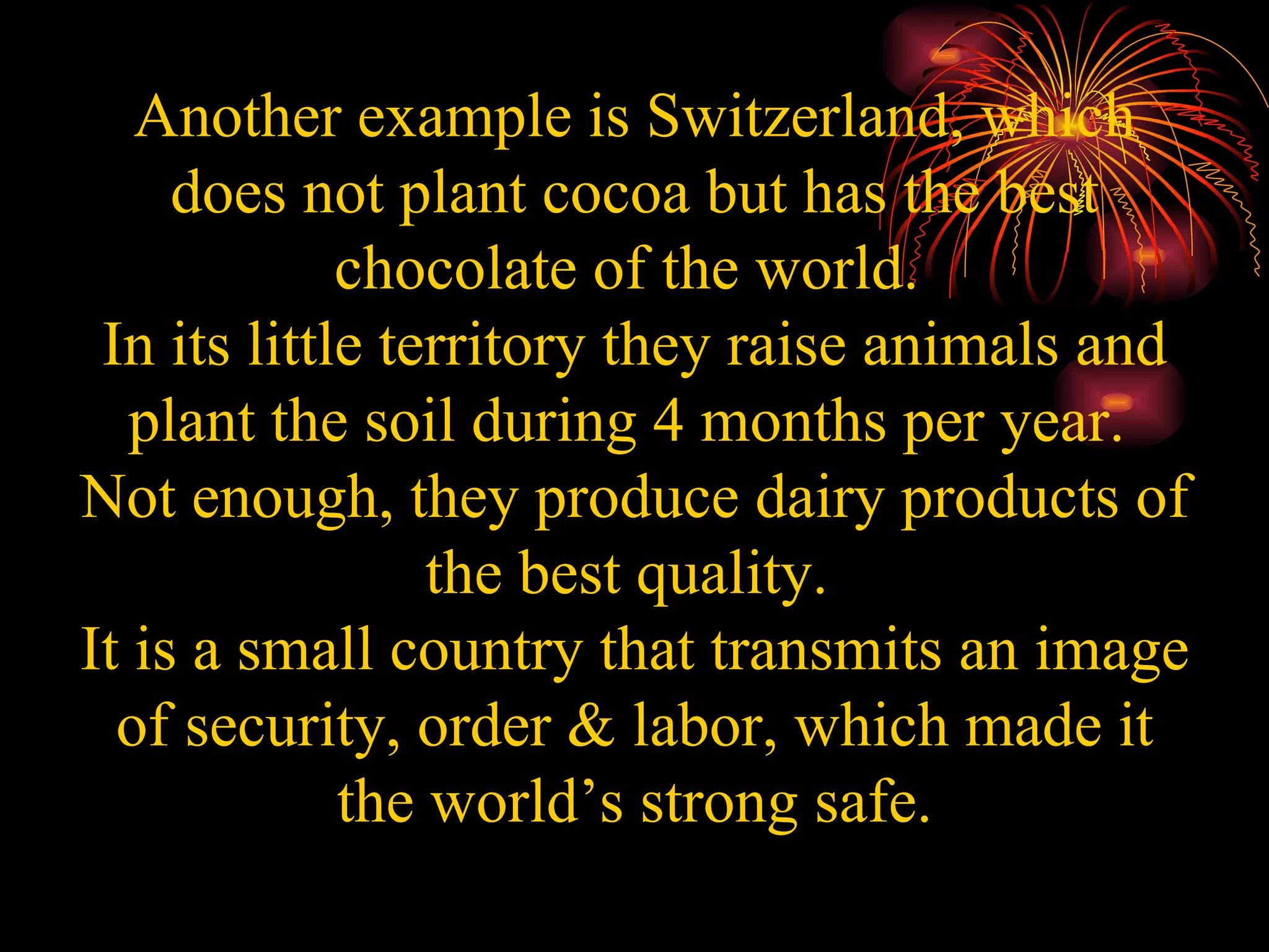 Another example is Switzerland, which does not plant cocoa but has the best chocolate of the world.  In its little territory they raise animals and plant the soil during 4 months per year.  Not enough, they produce dairy products of the best quality.  It is a small country that transmits an image of security, order & labor, which made it the world’s strong safe. 