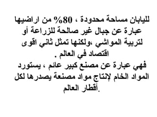 لليابان مساحة محدودة ،  80%  من اراضيها عبارة عن جبال غير صالحة للزراعة أو لتربية المواشي ،ولكنها تمثل ثاني اقوى اقتصاد في العالم  . فهي عبارة عن مصنع كبير عائم ، يستورد المواد الخام لإنتاج مواد مصنعة يصدرها لكل أقطار العالم . 