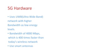 5G Hardware
• Uses UWB(Ultra Wide Band)
network with higher
Bandwidth as low energy
levels.
• Bandwidth of 4000 Mbps,
which is 400 times faster than
today's wireless network
• Use smart antennas
 